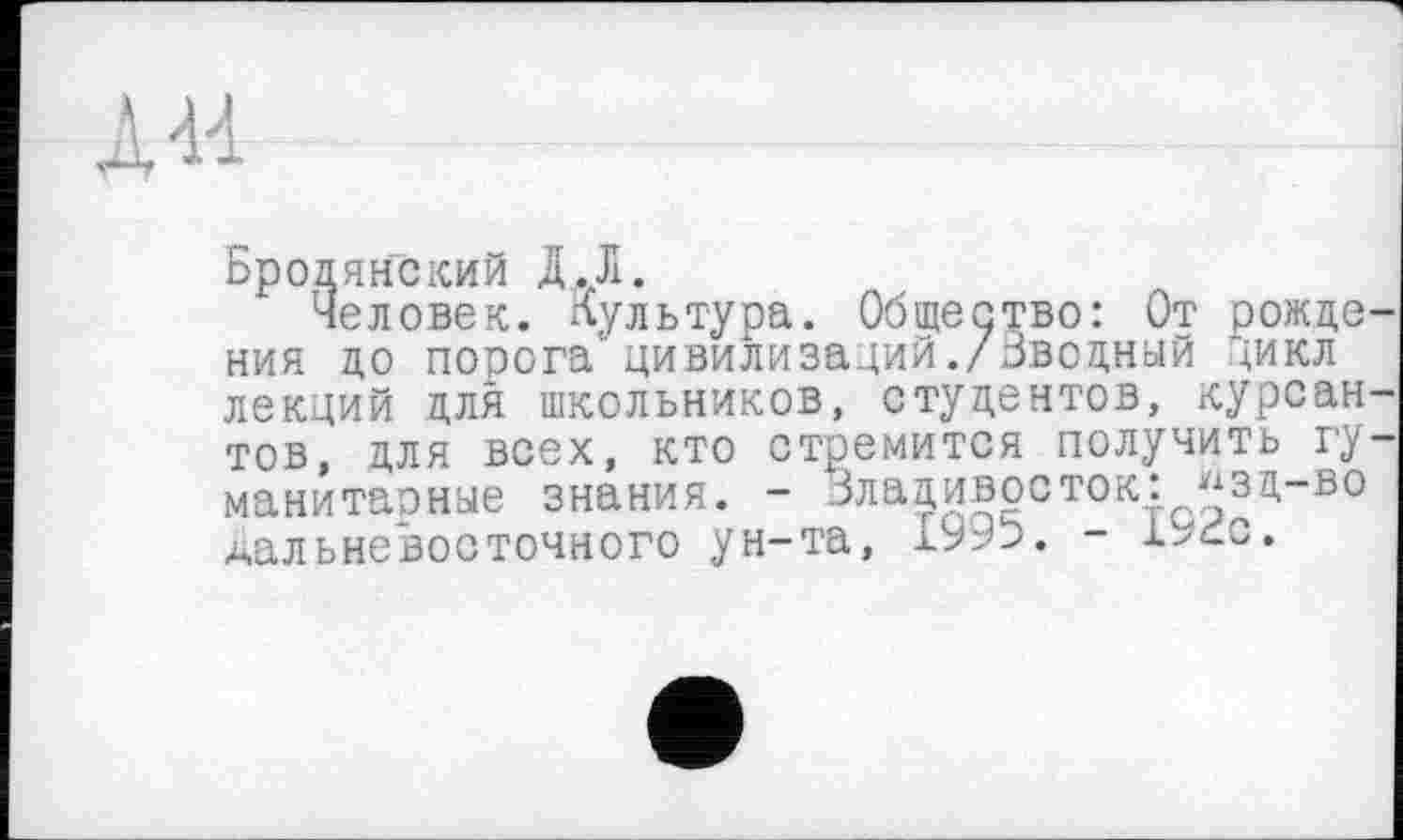 ﻿А -И —	-------------- —
Бродянский Д.Л.
Человек. Культура. Общество: От рожде ния до порога цивилизаций./Вводный цикл лекций для школьников, студентов, курсан тов, для всех, кто стремится получить гу манитарные знания. - Владивосток: "зц-во дальневосточного ун-та,	- l^ćc.